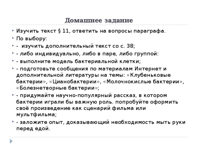 Домашнее задание Изучить текст § 11, ответить на вопросы параграфа. По выбору: - изучить дополнительный текст со с. 38; - либо индивидуально, либо в паре, либо группой: - выполните модель бактериальной клетки; - подготовьте сообщения по материалам Интернет и дополнительной литературы на темы: «Клубеньковые бактерии», «Цианобактерии», «Молочнокислые бактерии», «Болезнетворные бактерии»; - придумайте научно-популярный рассказ, в котором бактерии играли бы важную роль. попробуйте оформить своё произведение как сценарий фильма или мультфильма; - заложите опыт, доказывающий необходимость мыть руки перед едой. 