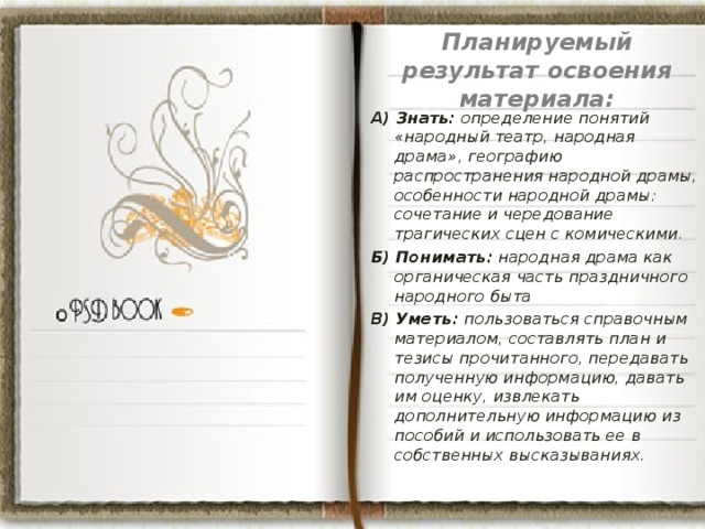  Планируемый результат освоения материала:   А) Знать: определение понятий «народный театр, народная драма», географию распространения народной драмы, особенности народной драмы: сочетание и чередование трагических сцен с комическими. Б) Понимать: народная драма как органическая часть праздничного народного быта В) Уметь: пользоваться справочным материалом, составлять план и тезисы прочитанного, передавать полученную информацию, давать им оценку, извлекать дополнительную информацию из пособий и использовать ее в собственных высказываниях.  