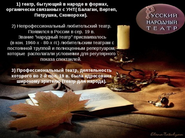  1) театр, бытующий в народе в формах, органически связанных с УНТ( Балаган, Вертеп, Петрушка, Скоморохи).  2) Непрофессиональный любительский театр. Появился в России в сер. 19 в.  Звание 