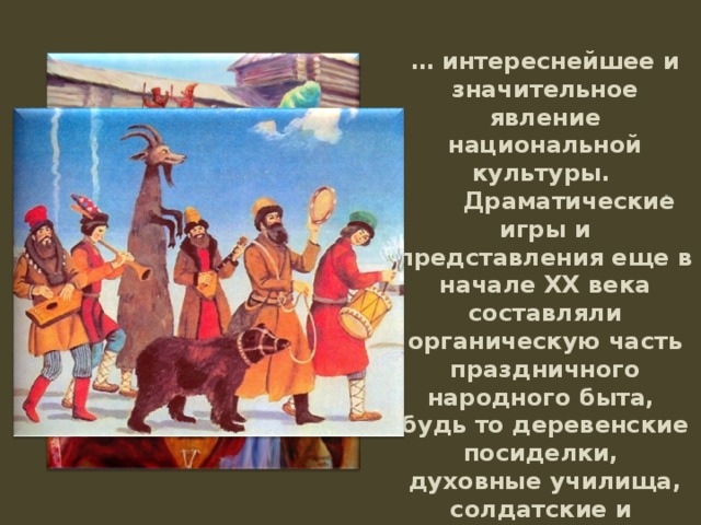 … интереснейшее и значительное явление национальной культуры.         Драматические игры и представления еще в начале XX века составляли органическую часть праздничного народного быта, будь то деревенские посиделки, духовные училища, солдатские и фабричные казармы или ярмарочные балаганы.  . 