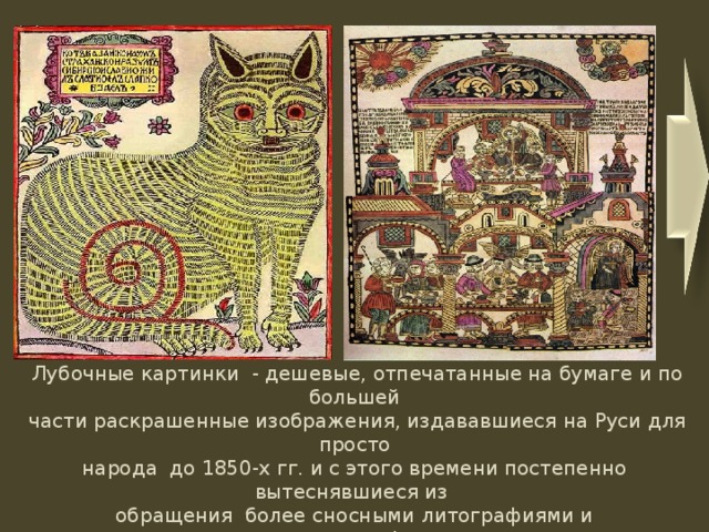                  Лубочные картинки - дешевые, отпечатанные на бумаге и по большей  части раскрашенные изображения, издававшиеся на Руси для просто  народа до 1850-х гг. и с этого времени постепенно вытеснявшиеся из  обращения более сносными литографиями и хромолитографиями. . 