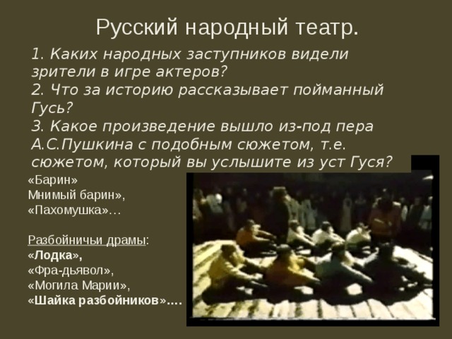 Русский народный театр. 1. Каких народных заступников видели зрители в игре актеров? 2. Что за историю рассказывает пойманный Гусь? 3. Какое произведение вышло из-под пера А.С.Пушкина с подобным сюжетом, т.е. сюжетом, который вы услышите из уст Гуся? Спектакли: «Ермак, покоритель Сибири» П. А. Плавильщикова,  «Наталья, боярская дочь» С. Н. Глинки, «Дмитрий Донской» А. А. Озерова,  «Двумужница» А. А. Шаховского, позже — пьесы о Степане Разине С. Любицкого и А. Навроцкого.   Сатирические пьесы: «Барин» Мнимый барин», «Пахомушка»… Разбойничьи драмы : «Лодка», «Фра-дьявол», «Могила Марии», «Шайка разбойников»…. 