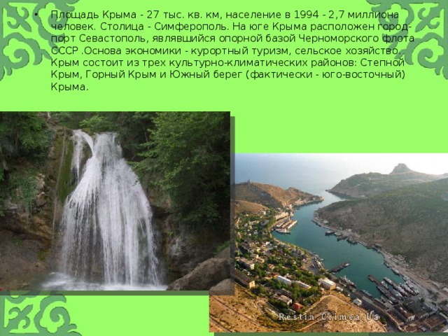 Площадь Крыма - 27 тыс. кв. км, население в 1994 - 2,7 миллиона человек. Столица - Симферополь. На юге Крыма расположен город-порт Севастополь, являвшийся опорной базой Черноморского флота СССР .Основа экономики - курортный туризм, сельское хозяйство. Крым состоит из трех культурно-климатических районов: Степной Крым, Горный Крым и Южный берег (фактически - юго-восточный) Крыма. 