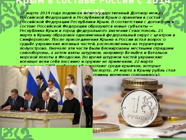 Крым в составе России с 2014 года 18 марта 2014 года подписан межгосударственный Договор между Российской Федерацией и Республикой Крым о принятии в состав Российской Федерации Республики Крым. В соответствии с договором в составе Российской Федерации образуются новые субъекты — Республика Крым и город федерального значения Севастополь. 21 марта в Крыму образован одноименный федеральный округ с центром в Симферополе. После присоединения Крыма к России встал вопрос о судьбе украинских военных частей, расположенных на территории полуострова. Вначале эти части были блокированы местными отрядами самообороны, а затем взяты штурмом, например Бельбек и батальон морской пехоты в Феодосии. Во время штурмов частей украинские военные вели себя пассивно и оружие не применяли. 22 марта украинские СМИ сообщали об ажиотаже среди крымчан, которые стремились получить российские паспорта. 24 марта в Крыму рубль стал официальной валютой (хождение гривны временно сохранилось). 