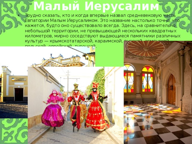 Малый Иерусалим Трудно сказать, кто и когда впервые назвал средневековую часть Евпатории Малым Иерусалимом. Это название настолько точно, что кажется, будто оно существовало всегда. Здесь, на сравнительно небольшой территории, не превышающей нескольких квадратных километров, мирно соседствуют выдающиеся памятники различных культур — крымскотатарской, караимской, русской, армянской, польской, еврейской, турецкой. 