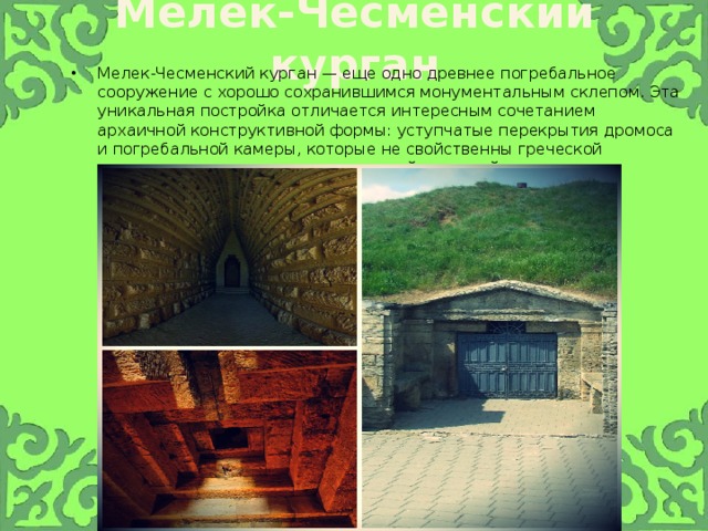 Мелек-Чесменский курган Мелек-Чесменский курган — еще одно древнее погребальное сооружение с хорошо сохранившимся монументальным склепом. Эта уникальная постройка отличается интересным сочетанием архаичной конструктивной формы: уступчатые перекрытия дромоса и погребальной камеры, которые не свойственны греческой архитектуре, соседствуют с ордерной системой наружного оформления входа 