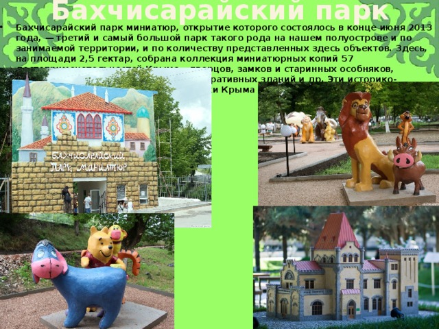Бахчисарайский парк Бахчисарайский парк миниатюр, открытие которого состоялось в конце июня 2013 года, — третий и самый большой парк такого рода на нашем полуострове и по занимаемой территории, и по количеству представленных здесь объектов. Здесь, на площади 2,5 гектар, собрана коллекция миниатюрных копий 57 достопримечательностей Крыма - дворцов, замков и старинных особняков, храмов, музеев, памятников, административных зданий и др. Эти историко-культурные и архитектурные памятники Крыма 