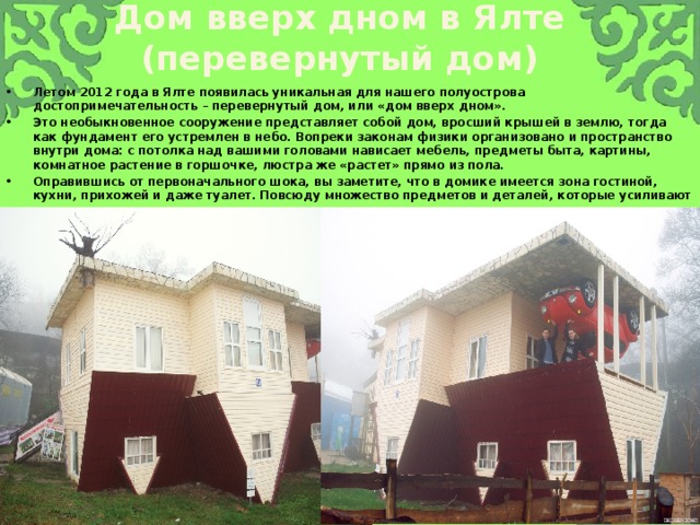 Дом вверх дном в Ялте (перевернутый дом) Летом 2012 года в Ялте появилась уникальная для нашего полуострова достопримечательность – перевернутый дом, или «дом вверх дном». Это необыкновенное сооружение представляет собой дом, вросший крышей в землю, тогда как фундамент его устремлен в небо. Вопреки законам физики организовано и пространство внутри дома: с потолка над вашими головами нависает мебель, предметы быта, картины, комнатное растение в горшочке, люстра же «растет» прямо из пола. Оправившись от первоначального шока, вы заметите, что в домике имеется зона гостиной, кухни, прихожей и даже туалет. Повсюду множество предметов и деталей, которые усиливают ощущение реальности и в то же время нереальности окружающего вас. 