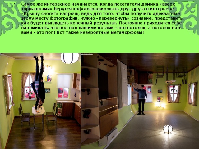 Самое же интересное начинается, когда посетители домика «вверх тормашками» берутся пофотографировать друг друга в интерьере. «Крышу сносит» напрочь, ведь для того, чтобы получить адекватные этому месту фотографии, нужно «перевернуть» сознание, представить, как будет выглядеть конечный результат. Постоянно приходится себе напоминать, что пол под вашими ногами – это потолок, а потолок над вами – это пол! Вот такие невероятные метаморфозы! 