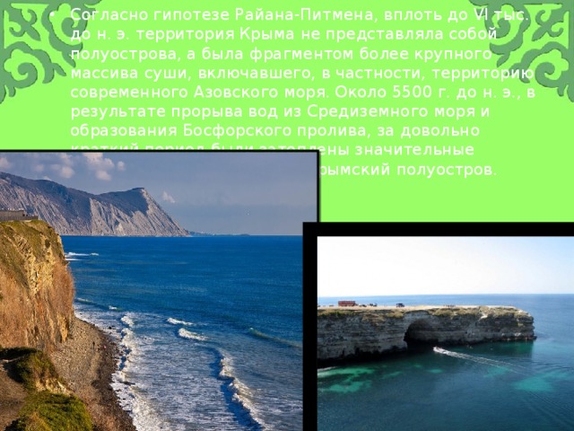 Согласно гипотезе Райана-Питмена, вплоть до VI тыс. до н. э. территория Крыма не представляла собой полуострова, а была фрагментом более крупного массива суши, включавшего, в частности, территорию современного Азовского моря. Около 5500 г. до н. э., в результате прорыва вод из Средиземного моря и образования Босфорского пролива, за довольно краткий период были затоплены значительные территории, и образовался Крымский полуостров. 