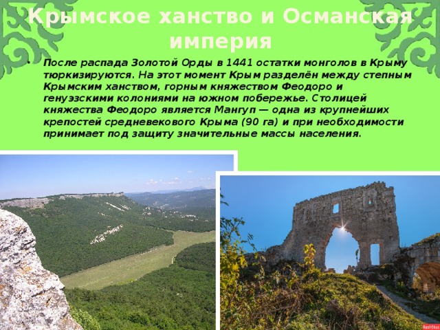 Крымское ханство и Османская империя После распада Золотой Орды в 1441 остатки монголов в Крыму тюркизируются. На этот момент Крым разделён между степным Крымским ханством, горным княжеством Феодоро и генуэзскими колониями на южном побережье. Столицей княжества Феодоро является Мангуп — одна из крупнейших крепостей средневекового Крыма (90 га) и при необходимости принимает под защиту значительные массы населения. 