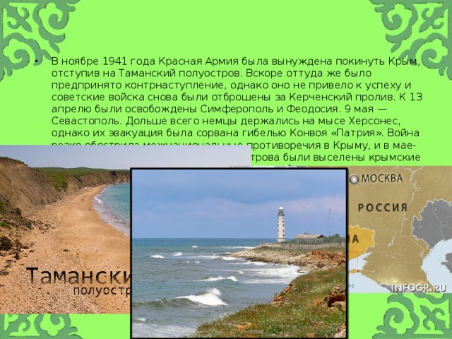 В ноябре 1941 года Красная Армия была вынуждена покинуть Крым, отступив на Таманский полуостров. Вскоре оттуда же было предпринято контрнаступление, однако оно не привело к успеху и советские войска снова были отброшены за Керченский пролив. К 13 апрелю были освобождены Симферополь и Феодосия. 9 мая — Севастополь. Дольше всего немцы держались на мысе Херсонес, однако их эвакуация была сорвана гибелью Конвоя «Патрия». Война резко обострила межнациональные противоречия в Крыму, и в мае-июне 1944 года с территории полуострова были выселены крымские татары (183 тыс. человек), армяне, греки и болгары. 