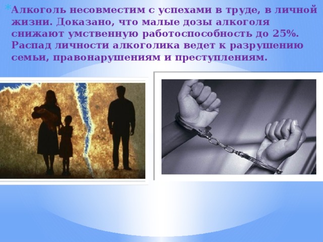 Алкоголь несовместим с успехами в труде, в личной жизни. Доказано, что малые дозы алкоголя снижают умственную работоспособность до 25%. Распад личности алкоголика ведет к разрушению семьи, правонарушениям и преступлениям. 