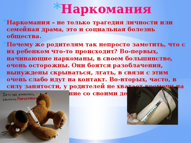 Наркомания Наркомания – не только трагедия личности или семейная драма, это и социальная болезнь общества. Почему же родителям так непросто заметить, что с их ребенком что-то происходит? Во-первых, начинающие наркоманы, в своем большинстве, очень осторожны. Они боятся разоблачения, вынуждены скрываться, лгать, в связи с этим очень слабо идут на контакт. Во-вторых, часто, в силу занятости, у родителей не хватает времени на достаточное общение со своими детьми. 