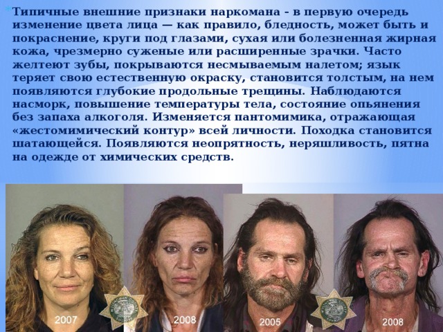 Типичные внешние признаки наркомана - в первую очередь изменение цвета лица — как правило, бледность, может быть и покраснение, круги под глазами, сухая или болезненная жирная кожа, чрезмерно суженые или расширенные зрачки. Часто желтеют зубы, покрываются несмываемым налетом; язык теряет свою естественную окраску, становится толстым, на нем появляются глубокие продольные трещины. Наблюдаются насморк, повышение температуры тела, состояние опьянения без запаха алкоголя. Изменяется пантомимика, отражающая «жестомимический контур» всей личности. Походка становится шатающейся. Появляются неопрятность, неряшливость, пятна на одежде от химических средств. 