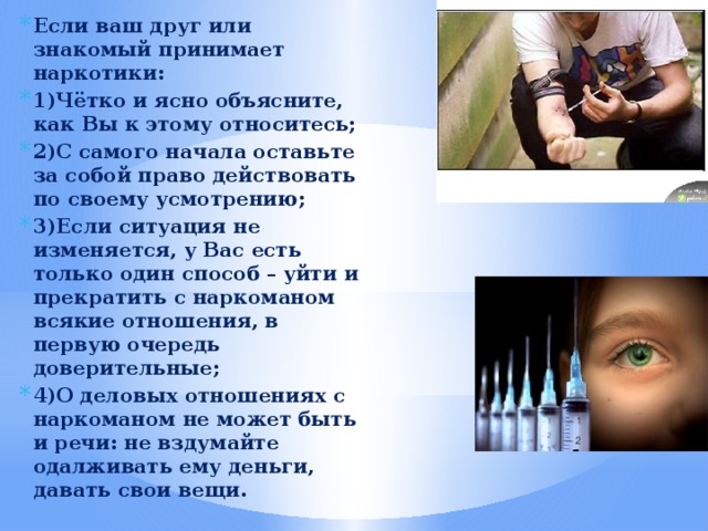 Если ваш друг или знакомый принимает наркотики: 1)Чётко и ясно объясните, как Вы к этому относитесь; 2)С самого начала оставьте за собой право действовать по своему усмотрению; 3)Если ситуация не изменяется, у Вас есть только один способ – уйти и прекратить с наркоманом всякие отношения, в первую очередь доверительные; 4)О деловых отношениях с наркоманом не может быть и речи: не вздумайте одалживать ему деньги, давать свои вещи. 