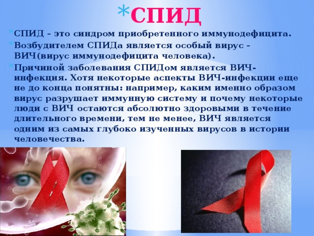 СПИД СПИД – это синдром приобретенного иммунодефицита. Возбудителем СПИДа является особый вирус – ВИЧ(вирус иммунодефицита человека). Причиной заболевания СПИДом является ВИЧ-инфекция. Хотя некоторые аспекты ВИЧ-инфекции еще не до конца понятны: например, каким именно образом вирус разрушает иммунную систему и почему некоторые люди с ВИЧ остаются абсолютно здоровыми в течение длительного времени, тем не менее, ВИЧ является одним из самых глубоко изученных вирусов в истории человечества. 
