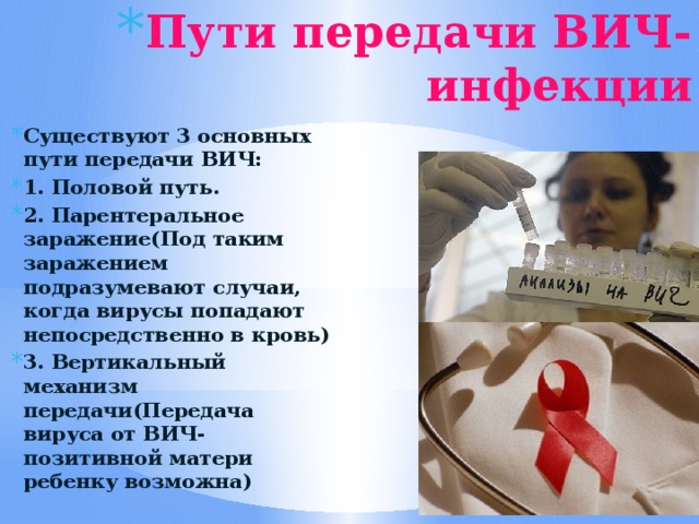 Пути передачи ВИЧ-инфекции Существуют 3 основных пути передачи ВИЧ: 1. Половой путь. 2. Парентеральное заражение(Под таким заражением подразумевают случаи, когда вирусы попадают непосредственно в кровь) 3. Вертикальный механизм передачи(Передача вируса от ВИЧ-позитивной матери ребенку возможна) 
