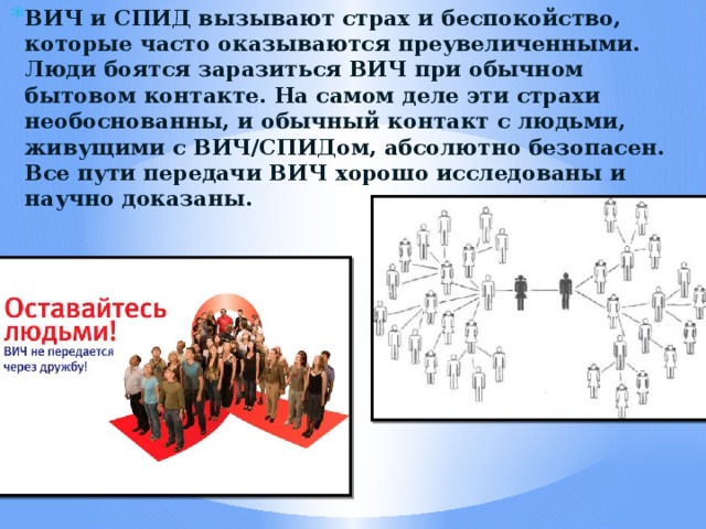 ВИЧ и СПИД вызывают страх и беспокойство, которые часто оказываются преувеличенными. Люди боятся заразиться ВИЧ при обычном бытовом контакте. На самом деле эти страхи необоснованны, и обычный контакт с людьми, живущими с ВИЧ/СПИДом, абсолютно безопасен. Все пути передачи ВИЧ хорошо исследованы и научно доказаны. 