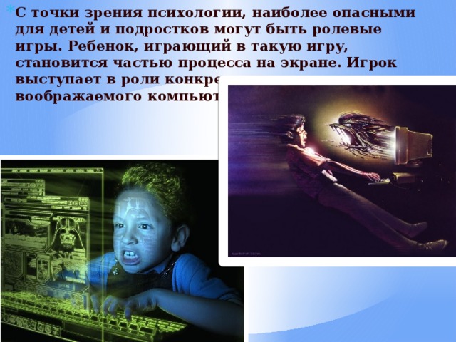 С точки зрения психологии, наиболее опасными для детей и подростков могут быть ролевые игры. Ребенок, играющий в такую игру, становится частью процесса на экране. Игрок выступает в роли конкретного или воображаемого компьютерного персонажа. 
