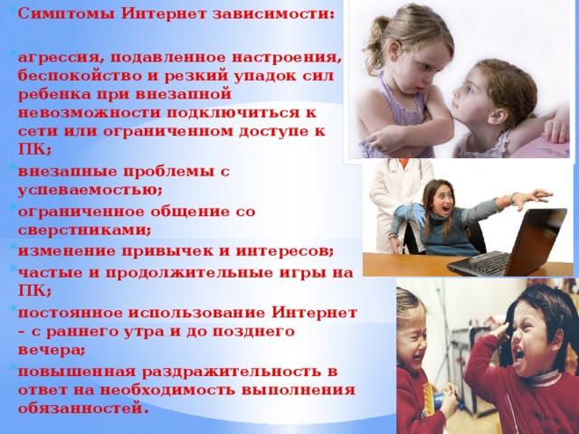 Симптомы Интернет зависимости:  агрессия, подавленное настроения, беспокойство и резкий упадок сил ребенка при внезапной невозможности подключиться к сети или ограниченном доступе к ПК; внезапные проблемы с успеваемостью; ограниченное общение со сверстниками; изменение привычек и интересов; частые и продолжительные игры на ПК; постоянное использование Интернет – с раннего утра и до позднего вечера; повышенная раздражительность в ответ на необходимость выполнения обязанностей. 