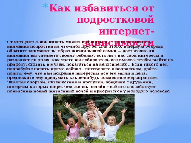 Как избавиться от подростковой интернет-зависимости    От интернет-зависимость можно избавиться, если переключить внимание подростка на что-либо другое. Для этого, в первую очередь, обратите внимание на образ жизни вашей семьи — достаточно ли внимания вы уделяете своему ребенку, есть ли у вас свои интересы и разделяет ли он их, как часто вы собираетесь все вместе, чтобы выйти на природу, сходить в музей, покататься на велосипедах… Если такого нет, попробуйте начать прямо сейчас – поговорите с подростком, дайте понять ему, что вам искренне интересны все его мыли и дела; предложите ему придумать какое-нибудь совместное мероприятие. Занятия спортом, путешествия и прогулки, общение с друзьями, интересы которых шире, чем жизнь онлайн – всё это способствует появлению новых жизненных целей и приоритетов у молодого человека. 