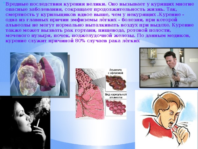 Вредные последствия курения велики. Оно вызывает у курящих многие опасные заболевания, сокращает продолжительность жизнь. Так, смертность у курильщиков вдвое выше, чем у некурящих .Курение – одна из главных причин эмфиземы лёгких – болезни, при которой альвеолы не могут нормально выталкивать воздух при выдохе. Курение также может вызвать рак гортани, пищевода, ротовой полости, мочевого пузыря, почек, поджелудочной железы. По данным медиков, курение служит причиной 80% случаев рака лёгких 