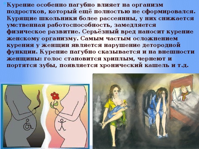 Курение особенно пагубно влияет на организм подростков, который ещё полностью не сформировался. Курящие школьники более рассеянны, у них снижается умственная работоспособность, замедляется физическое развитие. Серьёзный вред наносит курение женскому организму. Самым частым осложнением курения у женщин является нарушение детородной функции. Курение пагубно сказывается и на внешности женщины: голос становится хриплым, чернеют и портятся зубы, появляется хронический кашель и т.д. 