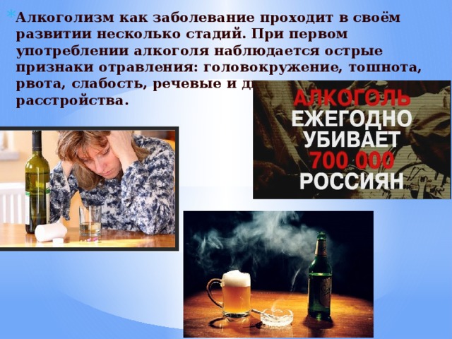 Алкоголизм как заболевание проходит в своём развитии несколько стадий. При первом употреблении алкоголя наблюдается острые признаки отравления: головокружение, тошнота, рвота, слабость, речевые и двигательные расстройства. 