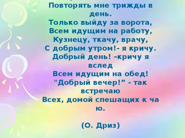 Добрые слова не лень Повторять мне трижды в день. Только выйду за ворота, Всем идущим на работу, Кузнецу, ткачу, врачу, С добрым утром!- я кричу. Добрый день! –кричу я вслед Всем идущим на обед! 