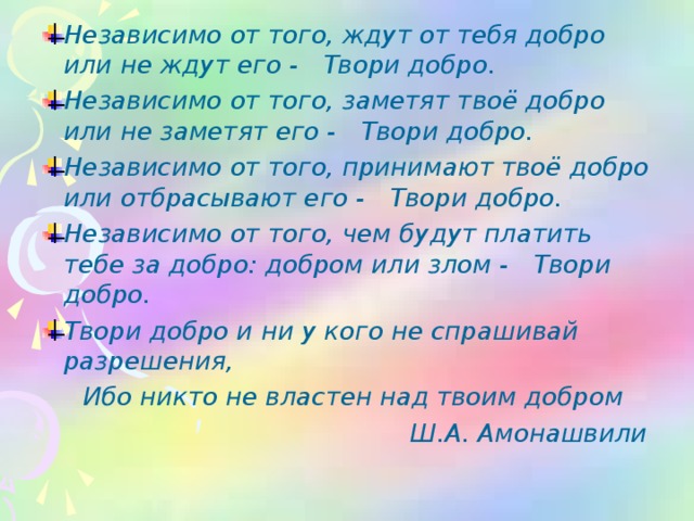 Независимо от того, ждут от тебя добро или не ждут его -     Твори добро.    Независимо от того, заметят твоё добро или не заметят его -     Твори добро.    Независимо от того, принимают твоё добро или отбрасывают его -    Твори добро.    Независимо от того, чем будут платить тебе за добро: добром или злом -     Твори добро.    Твори добро и ни у кого не спрашивай разрешения,     Ибо никто не властен над твоим добром  Ш.А. Амонашвили 