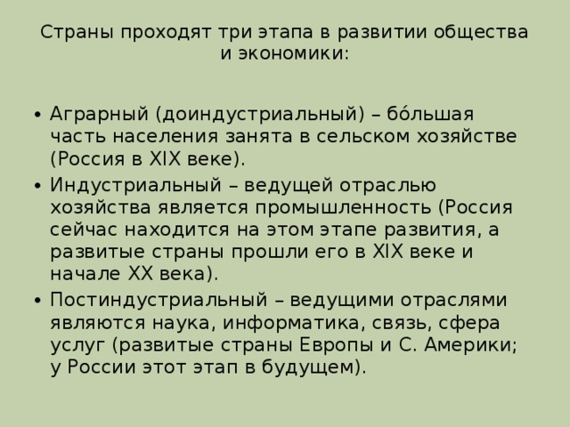 Страны проходят три этапа в развитии общества и экономики:   Аграрный (доиндустриальный) – бóльшая часть населения занята в сельском хозяйстве (Россия в XIX веке). Индустриальный – ведущей отраслью хозяйства является промышленность (Россия сейчас находится на этом этапе развития, а развитые страны прошли его в XIX веке и начале XX века). Постиндустриальный – ведущими отраслями являются наука, информатика, связь, сфера услуг (развитые страны Европы и С. Америки; у России этот этап в будущем). 