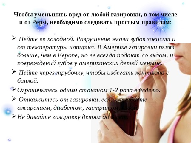 Чтобы уменьшить вред от любой газировки, в том числе и от Pepsi, необходимо следовать простым правилам :  Пейте ее холодной. Разрушение эмали зубов зависит и от температуры напитка. В Америке газировки пьют больше, чем в Европе, но ее всегда подают со льдом, и повреждений зубов у американских детей меньше.  Пейте через трубочку, чтобы избегать контакта с банкой. Ограничьтесь одним стаканом 1-2 раза в неделю.  Откажитесь от газировки, если страдаете ожирением, диабетом, гастритом, язвой. Не давайте газировку детям до 3 лет. 