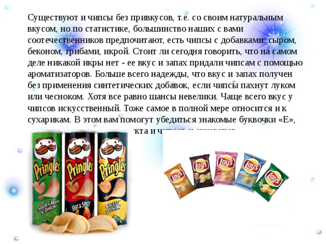  Существуют и чипсы без привкусов, т.е. со своим натуральным вкусом, но по статистике, большинство наших с вами соотечественников предпочитают, есть чипсы с добавками: сыром, беконом, грибами, икрой. Стоит ли сегодня говорить, что на самом деле никакой икры нет - ее вкус и запах придали чипсам с помощью ароматизаторов. Больше всего надежды, что вкус и запах получен без применения синтетических добавок, если чипсы пахнут луком или чесноком. Хотя все равно шансы невелики. Чаще всего вкус у чипсов искусственный. Тоже самое в полной мере относится и к сухарикам. В этом вам помогут убедиться знакомые буквочки «Е», указанные в составе продукта и чипсов и сухариков. 
