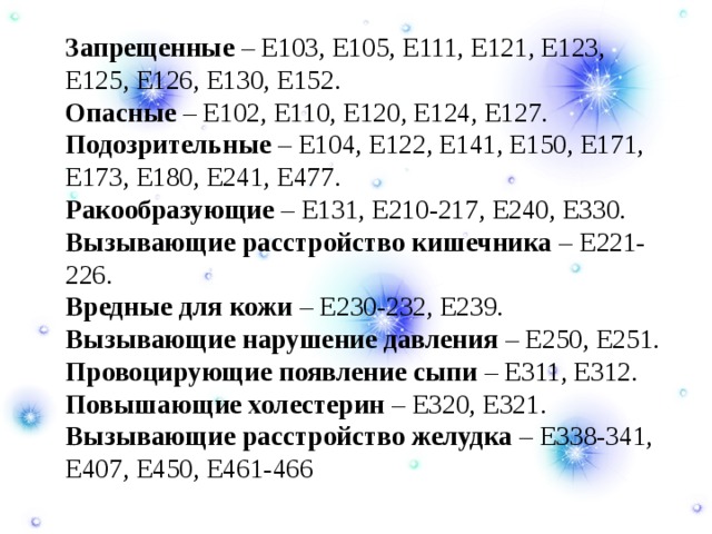  Запрещенные – Е103, Е105, Е111, Е121, Е123, Е125, Е126, Е130, Е152.   Опасные – Е102, Е110, Е120, Е124, Е127.   Подозрительные – Е104, Е122, Е141, Е150, Е171, Е173, Е180, Е241, Е477.   Ракообразующие – Е131, Е210-217, Е240, Е330.   Вызывающие расстройство кишечника – Е221-226.   Вредные для кожи – Е230-232, Е239.   Вызывающие нарушение давления – Е250, Е251.   Провоцирующие появление сыпи – Е311, Е312.   Повышающие холестерин – Е320, Е321.   Вызывающие расстройство желудка – Е338-341, Е407, Е450, Е461-466  