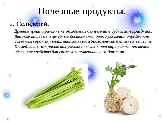Полезные продукты. 2. Сельдерей.  Древние греки и римляне не обходились без него ни в будни, ни в праздники. Высокие пищевые и целебные достоинства этого растения определяют более чем сорок вкусовых, витаминных и биологически активных веществ. Исследования американских ученых показали, что корни этого растения – идеальное средство для снижения артериального давления. 