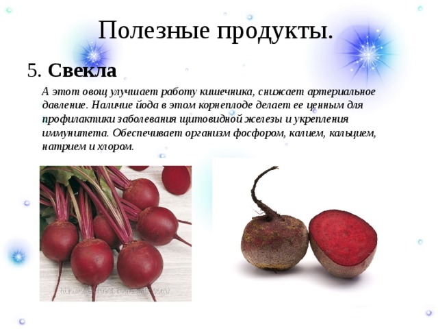 Полезные продукты. 5. Свекла  А этот овощ улучшает работу кишечника, снижает артериальное давление. Наличие йода в этом корнеплоде делает ее ценным для профилактики заболевания щитовидной железы и укрепления иммунитета. Обеспечивает организм фосфором, калием, кальцием, натрием и хлором. 