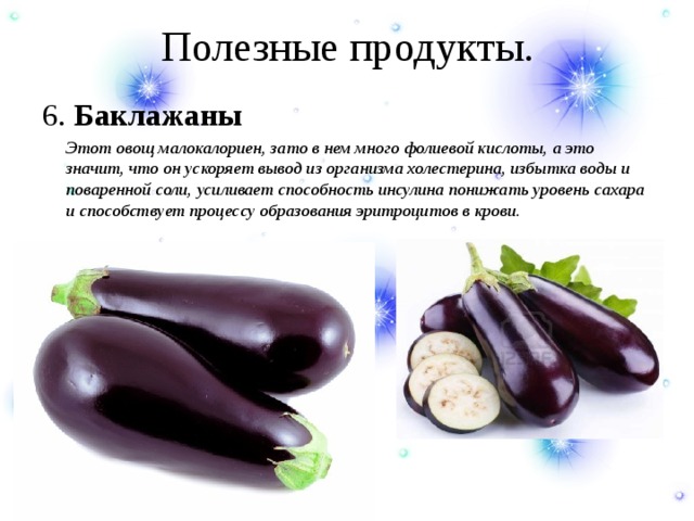 Полезные продукты. 6. Баклажаны  Этот овощ малокалориен, зато в нем много фолиевой кислоты, а это значит, что он ускоряет вывод из организма холестерина, избытка воды и поваренной соли, усиливает способность инсулина понижать уровень сахара и способствует процессу образования эритроцитов в крови. 