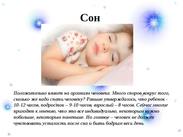 Сон  Положительно влияет на организм человека. Много споров вокруг того, сколько же надо спать человеку? Раньше утверждалось, что ребенок - 10-12 часов, подросток – 9-10 часов, взрослый – 8 часов. Сейчас многие приходят к мнению, что это все индивидуально, некоторым нужно побольше, некоторым поменьше. Но главное – человек не должен чувствовать усталость после сна и быть бодрым весь день. 