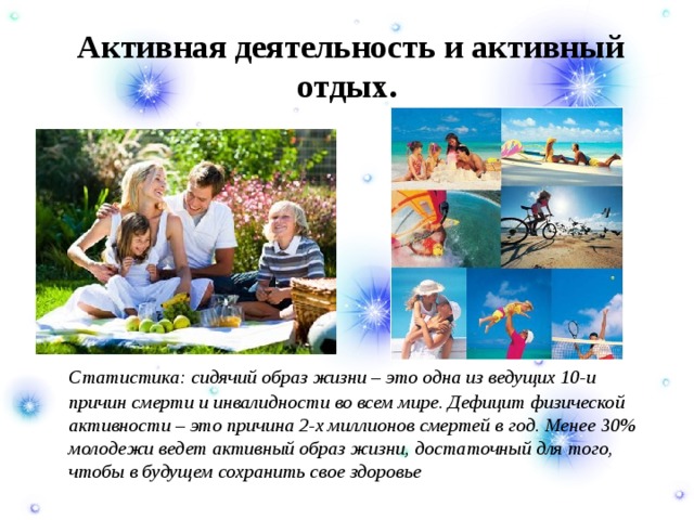   Активная деятельность и активный отдых.  Статистика: сидячий образ жизни – это одна из ведущих 10-и причин смерти и инвалидности во всем мире. Дефицит физической активности – это причина 2-х миллионов смертей в год. Менее 30% молодежи ведет активный образ жизни, достаточный для того, чтобы в будущем сохранить свое здоровье 
