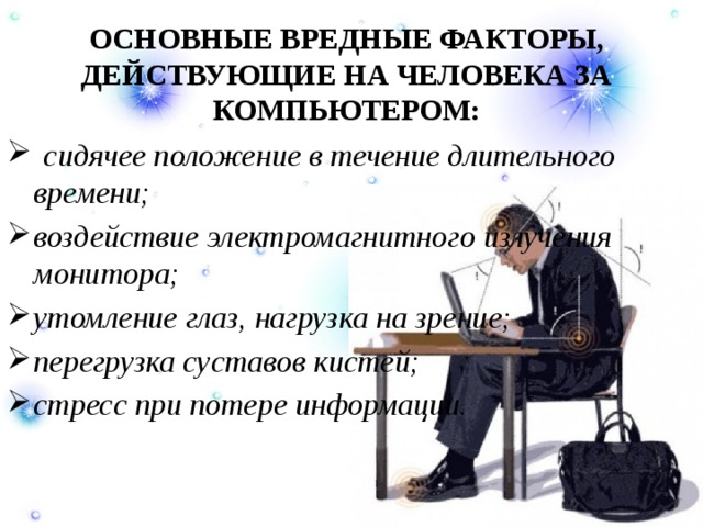 ОСНОВНЫЕ ВРЕДНЫЕ ФАКТОРЫ, ДЕЙСТВУЮЩИЕ НА ЧЕЛОВЕКА ЗА КОМПЬЮТЕРОМ:     сидячее положение в течение длительного времени; воздействие электромагнитного излучения монитора; утомление глаз, нагрузка на зрение; перегрузка суставов кистей; стресс при потере информации. 