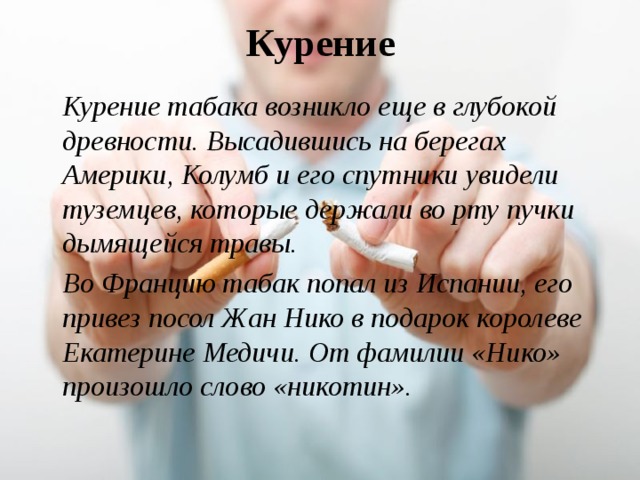 Курение  Курение табака возникло еще в глубокой древности. Высадившись на берегах Америки, Колумб и его спутники увидели туземцев, которые держали во рту пучки дымящейся травы.  Во Францию табак попал из Испании, его привез посол Жан Нико в подарок королеве Екатерине Медичи. От фамилии «Нико» произошло слово «никотин». 