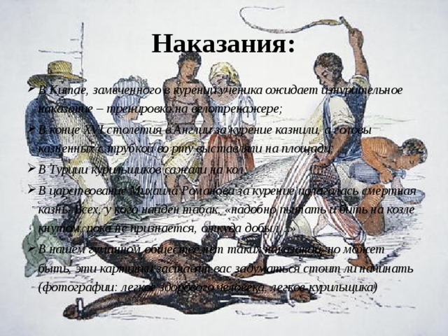 Наказания: В Китае, замеченного в курении ученика ожидает изнурительное наказание – тренировка на велотренажере; В конце XVI столетия в Англии за курение казнили, а головы казненных с трубкой во рту выставляли на площади; В Турции курильщиков сажали на кол; В царствование Михаила Романова за курение полагалась смертная казнь. Всех, у кого найден табак, «надобно пытать и бить на козле кнутом, пока не признается, откуда добыл…» В нашем гуманном обществе нет таких наказаний, но может быть, эти картинки заставят вас задуматься стоит ли начинать (фотографии: легкое здорового человека, легкое курильщика) 