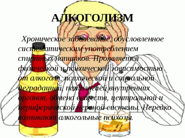 АЛКОГОЛИЗМ  Хроническое заболевание, обусловленное систематическим употреблением спиртных напитков. Проявляется физической и психической зависимостью от алкоголя, психической и социальной деградацией, патологией внутренних органов, обмена веществ, центральной и периферической нервной системы. Нередко возникают алкогольные психозы. 