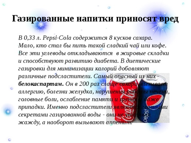 Газированные напитки приносят вред   В 0,33 л. Pepsi-Cola содержится 8 кусков сахара. Мало, кто стал бы пить такой сладкий чай или кофе. Все эти углеводы откладываются  в жировые складки и способствуют развитию диабета. В диетические газировки для минимизации калорий добавляют различные подсластители. Самый опасный из них - белокаспартам. Он в 200 раз слаще сахара, вызывает аллергию, болезни желудка, нарушения работы печени, головные боли, ослабление памяти и зрения и даже припадки. Именно подсластители являются главными секретами газированной воды - они не утоляют жажду, а наоборот вызывают аппетит. 