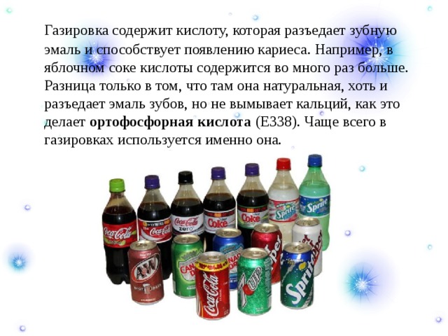  Газировка содержит кислоту, которая разъедает зубную эмаль и способствует появлению кариеса. Например, в яблочном соке кислоты содержится во много раз больше. Разница только в том, что там она натуральная, хоть и разъедает эмаль зубов, но не вымывает кальций, как это делает  ортофосфорная кислота  (Е338). Чаще всего в газировках используется именно она. 
