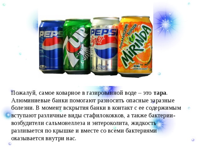  Пожалуй, самое коварное в газированной воде – это тара . Алюминиевые банки помогают разносить опасные заразные болезни. В момент вскрытия банки в контакт с ее содержимым вступают различные виды стафилококков, а также бактерии-возбудители сальмонеллеза и энтероколита, жидкость разливается по крышке и вместе со всеми бактериями оказывается внутри нас. 