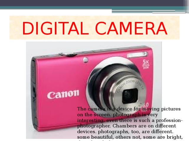 DIGITAL CAMERA The camera is a device for moving pictures on the screen. photograph is very interesting, even there is such a profession-photographer. Chambers are on different devices. photographs, too, are different. some beautiful, others not, some are bright, the other dark. 
