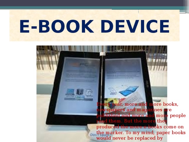E-BOOK DEVICE Every year, more and more books, newspapers and magazines are published and more and more people read them. But the more they produced the more e-books come on the marker. To my mind, paper books would never be replaced by machines. 