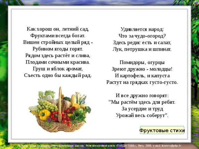 Как хорош он, летний сад,  Фруктами всегда богат.  Вишен стройных целый ряд -  Рубином ягоды горят.  Рядом здесь растёт и слива,  Плодами сочными красива.  Груш и яблок аромат,  Съесть одно бы каждый рад.   Удивляется народ:  Что за чудо-огород?  Здесь редис есть и салат,  Лук, петрушка и шпинат.  Помидоры, огурцы  Зреют дружно - молодцы!  И картофель, и капуста  Растут на грядках густо-густо.   И все дружно говорят:  